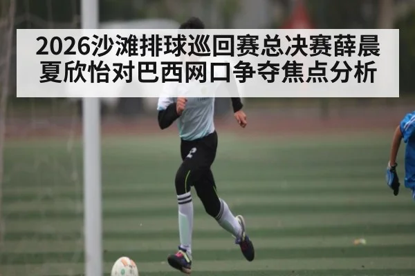 2026沙滩排球巡回赛总决赛薛晨夏欣怡对巴西网口争夺焦点分析